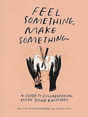Feel Something, Make Something A Guide To Collaborating With Your Emotions